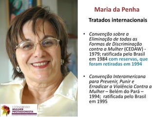Maria da Penha
Tratados internacionais
• Convenção sobre a
Eliminação de todas as
Formas de Discriminação
contra a Mulher (CEDAW) -
1979; ratificada pelo Brasil
em 1984 com reservas, que
foram retiradas em 1994
• Convenção Interamericana
para Prevenir, Punir e
Erradicar a Violência Contra a
Mulher – Belém do Pará –
1994; ratificada pelo Brasil
em 1995
 
