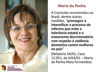 Maria da Penha
A Comissão recomendou ao
Brasil, dentre outras
medidas, “prosseguir e
intensificar o processo de
reforma que evite a
tolerância estatal e o
tratamento discriminatório
com respeito à violência
doméstica contra mulheres
no país”
(Relatório 54/01, Caso
12.051, de 4/04/01 – Maria
da Penha Maia Fernandes)
 