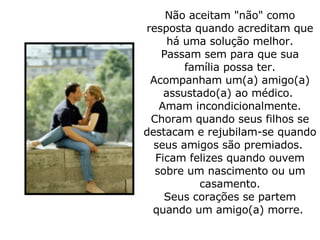 Não aceitam "não" como resposta quando acreditam que há uma solução melhor. Passam sem para que sua família possa ter. Acompanham um(a) amigo(a) assustado(a) ao médico.  Amam incondicionalmente. Choram quando seus filhos se destacam e rejubilam-se quando seus amigos são premiados.  Ficam felizes quando ouvem sobre um nascimento ou um casamento. Seus corações se partem quando um amigo(a) morre.  