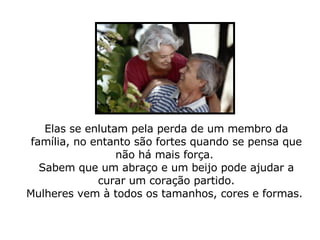 Elas se enlutam pela perda de um membro da família, no entanto são fortes quando se pensa que não há mais força.  Sabem que um abraço e um beijo pode ajudar a curar um coração partido. Mulheres vem à todos os tamanhos, cores e formas.  
