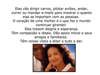 Elas vão dirigir carros, pilotar aviões, andar, correr ou mandar e-mails para mostrar o quanto elas se importam com as pessoas.  O coração de uma mulher é o que faz o mundo continuar girando!    Elas trazem alegria e esperança.  Têm compaixão e ideais. Dão apoio moral a seus amigos e familiares.  Têm coisas vitais a dizer e tudo a dar. 