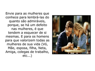 Envie para as mulheres que conhece para lembrá-las do quanto são admiráveis, porque, se há um defeito nas mulheres, é que tendem a esquecer de si mesmas. E para os homens para que valorizem todas as mulheres de sua vida (Vó, Mãe, esposa, filha, Neta, Amiga, colegas de trabalho, etc...) 
