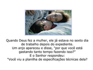 Quando Deus fez a mulher, ele já estava no sexto dia de trabalho depois do expediente. Um anjo apareceu e disse, "por que você está gastando tanto tempo fazendo isso?" E o Senhor respondeu: "Você viu a planilha de especificações técnicas dela? 