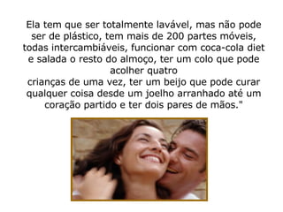 Ela tem que ser totalmente lavável, mas não pode ser de plástico, tem mais de 200 partes móveis, todas intercambiáveis, funcionar com coca-cola diet e salada o resto do almoço, ter um colo que pode acolher quatro crianças de uma vez, ter um beijo que pode curar qualquer coisa desde um joelho arranhado até um coração partido e ter dois pares de mãos." 