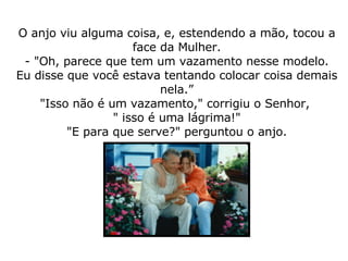 O anjo viu alguma coisa, e, estendendo a mão, tocou a face da Mulher. - "Oh, parece que tem um vazamento nesse modelo. Eu disse que você estava tentando colocar coisa demais nela.” "Isso não é um vazamento," corrigiu o Senhor,  " isso é uma lágrima!" "E para que serve?" perguntou o anjo. 