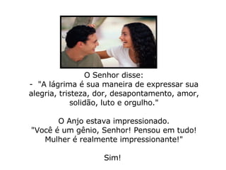 O Senhor disse: -  "A lágrima é sua maneira de expressar sua alegria, tristeza, dor, desapontamento, amor, solidão, luto e orgulho."   O Anjo estava impressionado. "Você é um gênio, Senhor! Pensou em tudo! Mulher é realmente impressionante!" Sim!  