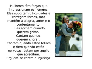 Mulheres têm forças que impressionam os homens. Elas suportam dificuldades e carregam fardos, mas mantêm a alegria, amor e o contentamento.   Elas sorriem quando querem gritar.  Cantam quando  querem chorar.  Choram quando estão felizes e riem quando estão nervosas. Lutam por aquilo que acreditam. Erguem-se contra a injustiça .  