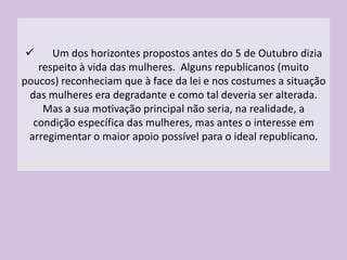 A Liga Republicana das Mulheres Portuguesas, em Dezembro de 1910, apresentou ao governo uma série de propostas que considerava justas, e que foram elencadas por João Gomes Esteves.Olhando para a situação concreta das mulheres vejamos alguns aspectos extremamente positivos realizados pelo regime, a saber:A Lei do Divórcio;A Lei da Separação da Igreja e do Estado; As mulheres passaram a ter o direito a trabalhar na função pública;O direito de voto, ainda que restringido à mulher comerciante, industrial, empregada pública, administradora de fortuna própria ou alheia, diplomada com qualquer curso científico ou literário e escritora;O direito de eleger e ser elegível para os cargos municipais; O combate à prostituição. 