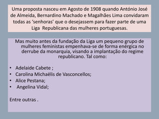 Irei agora falar sobre algumas mulheres que lutaram pelos direitos da mulher na República.Adelaide Cabete ( 1867- 1935) Foi pioneira na reivindicação dos direitos das mulheres, e durante mais de vinte anos, presidiu ao Conselho Nacional das Mulheres Portuguesas, nessa qualidade reivindicou para as mulheres o direito a um mês de descanso antes do parto e em 1912 reivindicou também o direito ao voto feminino, sendo em 1933, a primeira e única mulher a votar, em Luanda, onde viveu, a Constituição Portuguesa.Angelina Vidal (1853-1917), professora, jornalista e propagandista dos direitos dos operários, nomeadamente das mulheres, republicana assumida com intervenções públicas de cariz social.