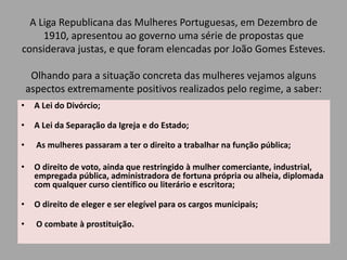 A Liga Republicana das Mulheres Portuguesas, em Dezembro de 1910, apresentou ao governo uma série de propostas que considerava justas, e que foram elencadas por João Gomes Esteves.Trabalho realizado por:MelissaFalcon Coelho nº 15 9ºB