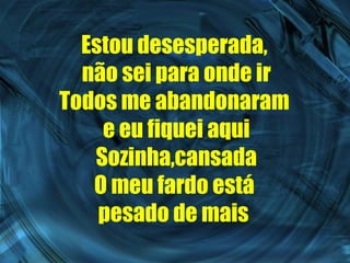 Estou desesperada,  não sei para onde ir Todos me abandonaram  e eu fiquei aqui Sozinha,cansada O meu fardo está  pesado de mais   