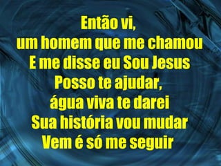 Então vi,  um homem que me chamou E me disse eu Sou Jesus Posso te ajudar,  água viva te darei Sua história vou mudar Vem é só me seguir   