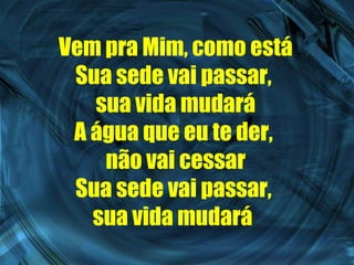 Vem pra Mim, como está Sua sede vai passar,  sua vida mudará A água que eu te der,  não vai cessar Sua sede vai passar,  sua vida mudará   