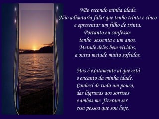 Não escondo minha idade.
Não adiantaria falar que tenho trinta e cinco
e apresentar um filho de trinta.
Portanto eu confesso:
tenho sessenta e um anos.
Metade deles bem vividos,
a outra metade muito sofridos.
Mas é exatamente aí que está
o encanto da minha idade.
Conheci de tudo um pouco,
das lágrimas aos sorrisos
e ambos me fizeram ser
essa pessoa que sou hoje.
 