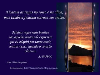 Ficaram as rugas no rosto e na alma,
mas também ficaram sorrisos em ambos.
Minhas rugas mais bonitas
são aquelas marcas de expressão
que eu adquiri por tanto sorrir,
muitas vezes, quando o coração
chorava.
S. DUBOC
Arte: Telmo Losquiavo
Reformatação: http://luznoinfinito.blogspot.com
 