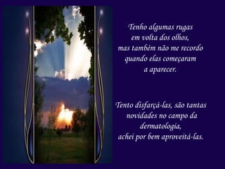 Tenho algumas rugas
em volta dos olhos,
mas também não me recordo
quando elas começaram
a aparecer.
Tento disfarçá-las, são tantas
novidades no campo da
dermatologia,
achei por bem aproveitá-las.
 