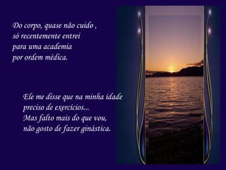 Do corpo, quase não cuido ,
só recentemente entrei
para uma academia
por ordem médica.
Ele me disse que na minha idade
preciso de exercícios...
Mas falto mais do que vou,
não gosto de fazer ginástica.
 