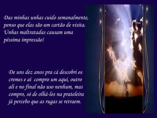 Das minhas unhas cuido semanalmente,
penso que elas são um cartão de visita.
Unhas maltratadas causam uma
péssima impressão!
De uns dez anos pra cá descobri os
cremes e aí compro um aqui, outro
ali e no final não uso nenhum, mas
compro, só de olhá-los na prateleira
já percebo que as rugas se retraem.
 