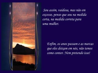 Sou assim, vaidosa, mas não em
excesso, penso que sou na medida
certa, na medida correta para
uma mulher.
Enfim, os anos passam e as marcas
que eles deixam em nós, não temos
como conter. Nem pretendo isso!
 