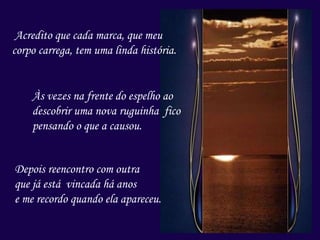 Acredito que cada marca, que meu
corpo carrega, tem uma linda história.
Às vezes na frente do espelho ao
descobrir uma nova ruguinha fico
pensando o que a causou.
Depois reencontro com outra
que já está vincada há anos
e me recordo quando ela apareceu.
 
