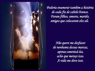 Poderia enumerar também a história
de cada fio de cabelo branco.
Foram filhos, amores, marido,
amigos que colocaram eles ali.
Não quero me desfazer
de nenhuma dessas marcas,
apenas amenizá-las,
acho que mereço isso.
A vida me deve isso.
 