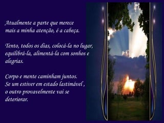 Atualmente a parte que merece
mais a minha atenção, é a cabeça.
Tento, todos os dias, colocá-la no lugar,
equilibrá-la, alimentá-la com sonhos e
alegrias.
Corpo e mente caminham juntos.
Se um estiver em estado lastimável ,
o outro provavelmente vai se
deteriorar.
 