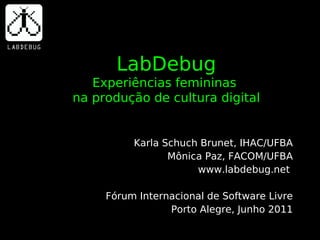 LabDebug
   Experiências femininas
na produção de cultura digital


          Karla Schuch Brunet, IHAC/UFBA
                 Mônica Paz, FACOM/UFBA
                      www.labdebug.net

     Fórum Internacional de Software Livre
                 Porto Alegre, Junho 2011
 