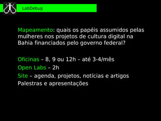 LabDebug




Mapeamento: quais os papéis assumidos pelas
mulheres nos projetos de cultura digital na
Bahia financiados pelo governo federal?


Oficinas – 8, 9 ou 12h – até 3-4/mês
Open Labs – 2h
Site – agenda, projetos, notícias e artigos
Palestras e apresentações
 