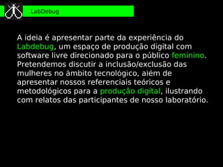 LabDebug



A ideia é apresentar parte da experiência do
Labdebug, um espaço de produção digital com
software livre direcionado para o público feminino.
Pretendemos discutir a inclusão/exclusão das
      Una cuestión de genero. Experiencias de producción digital y mujeres en Brasil
mulheres no âmbito tecnológico, além de
apresentar nossos referenciais teóricos e
metodológicos para a produção digital, ilustrando
com relatos das participantes de nosso laboratório.
 