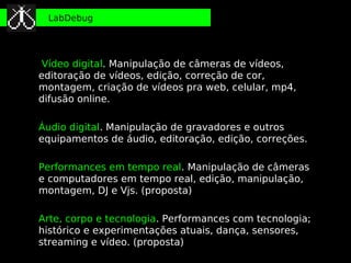 LabDebug




 Vídeo digital. Manipulação de câmeras de vídeos,
editoração de vídeos, edição, correção de cor,
montagem, criação de vídeos pra web, celular, mp4,
difusão online.

Áudio digital. Manipulação de gravadores e outros
equipamentos de áudio, editoração, edição, correções.

Performances em tempo real. Manipulação de câmeras
e computadores em tempo real, edição, manipulação,
montagem, DJ e Vjs. (proposta)

Arte, corpo e tecnologia. Performances com tecnologia;
histórico e experimentações atuais, dança, sensores,
streaming e vídeo. (proposta)
 