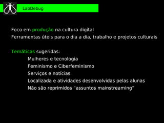 LabDebug




Foco em produção na cultura digital
Ferramentas úteis para o dia a dia, trabalho e projetos culturais


Temáticas sugeridas:
       Mulheres e tecnologia
       Feminismo e Ciberfeminismo
       Serviços e notícias
       Localizada e atividades desenvolvidas pelas alunas
       Não são reprimidos “assuntos mainstreaming”
 
