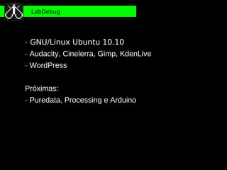 LabDebug




- GNU/Linux Ubuntu 10.10
- Audacity, Cinelerra, Gimp, KdenLive
- WordPress


Próximas:
- Puredata, Processing e Arduino
 