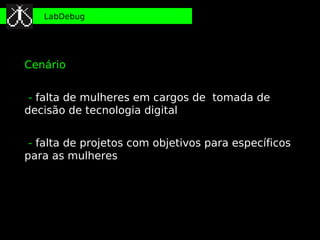 LabDebug




Cenário


 - falta de mulheres em cargos de tomada de
decisão de tecnologia digital
●


●
 - falta de projetos com objetivos para específicos
para as mulheres
 