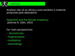 LabDebug


Analisar não só as oficina como também o material
produzido pelo laboratório


Hypertext and the female imaginary
Jaishree K. Odin, 2010


For main perspectives:
- discontinuity
- fragmentation
- multiplicity
- assemblage
 