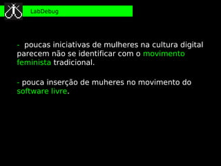 LabDebug




- poucas iniciativas de mulheres na cultura digital
parecem não se identificar com o movimento
feminista tradicional.

- pouca inserção de muheres no movimento do
software livre.
 