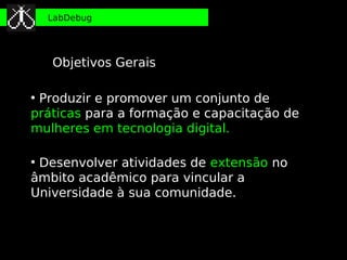 LabDebug




    Objetivos Gerais

●
 Produzir e promover um conjunto de
práticas para a formação e capacitação de
mulheres em tecnologia digital.

●
 Desenvolver atividades de extensão no
âmbito acadêmico para vincular a
Universidade à sua comunidade.
 