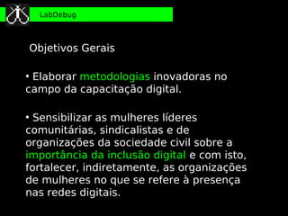 LabDebug



Objetivos Gerais

●
 Elaborar metodologias inovadoras no
campo da capacitação digital.

●
  Sensibilizar as mulheres líderes
comunitárias, sindicalistas e de
organizações da sociedade civil sobre a
importância da inclusão digital e com isto,
fortalecer, indiretamente, as organizações
de mulheres no que se refere à presença
nas redes digitais.
 