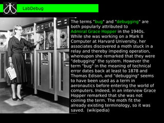 LabDebug


           The terms "bug" and "debugging" are
           both popularly attributed to
           Admiral Grace Hopper in the 1940s.
           While she was working on a Mark II
           Computer at Harvard University, her
           associates discovered a moth stuck in a
           relay and thereby impeding operation,
           whereupon she remarked that they were
           "debugging" the system. However the
           term "bug" in the meaning of technical
           error dates back at least to 1878 and
           Thomas Edison, and "debugging" seems
           to have been used as a term in
           aeronautics before entering the world of
           computers. Indeed, in an interview Grace
           Hopper remarked that she was not
           coining the term. The moth fit the
           already existing terminology, so it was
           saved. (wikipedia)
 