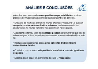 ANÁLISE E CONCLUSÕES
• A mulher vem assumindo novos papéis e responsabilidades, porém o
processo de mudança não acontece igual para ambos os gêneros.

• Enquanto as mulheres entram no mundo chamado “masculino”, e buscam
competir com os mesmos direitos e deveres, os homens continuam
coadjuvantes no mundo familiar e não assumiram novos papéis.

• A carreira se tornou fator de realização pessoal para mulheres que hoje se
sobrecarregam entre o investimento na carreira e os cuidados dos filhos e do
lar.

• Realização pessoal ainda passa pelos conceitos tradicionais de
maternidade e família

• O trabalho proporcionou independência econômica, mas não igualdade
de papéis

• Escolha de um papel em detrimento do outro = Preconceito
 