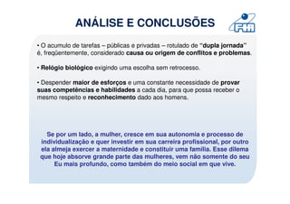 ANÁLISE E CONCLUSÕES
• O acumulo de tarefas – públicas e privadas – rotulado de “dupla jornada”
é, freqüentemente, considerado causa ou origem de conflitos e problemas.

• Relógio biológico exigindo uma escolha sem retrocesso.

• Despender maior de esforços e uma constante necessidade de provar
suas competências e habilidades a cada dia, para que possa receber o
mesmo respeito e reconhecimento dado aos homens.




   Se por um lado, a mulher, cresce em sua autonomia e processo de
 individualização e quer investir em sua carreira profissional, por outro
 ela almeja exercer a maternidade e constituir uma família. Esse dilema
 que hoje absorve grande parte das mulheres, vem não somente do seu
      Eu mais profundo, como também do meio social em que vive.
 