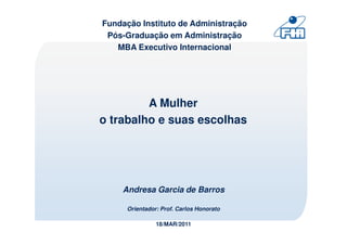 Fundação Instituto de Administração
 Pós-Graduação em Administração
   MBA Executivo Internacional




         A Mulher
o trabalho e suas escolhas




    Andresa Garcia de Barros

      Orientador: Prof. Carlos Honorato

                18/MAR/2011
 