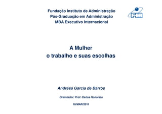 Fundação Instituto de Administração
 Pós-Graduação em Administração
   MBA Executivo Internacional




         A Mulher
o trabalho e suas escolhas




    Andresa Garcia de Barros

      Orientador: Prof. Carlos Honorato

                18/MAR/2011
 