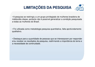 LIMITAÇÕES DA PESQUISA

• A pesquisa se restringiu a um grupo privilegiado de mulheres brasileira de
média/alta classe, portanto não é possível generalizar a condição pesquisada
a todas as mulheres do Brasil.


• Foi utilizada como metodologia pesquisa quantitativa, falta aprofundamento
qualitativo.


• Destaque para a quantidade de pessoas que se interessaram por responder
e/ou receber os resultados da pesquisa, reafirmando a importância do tema e
a necessidade de continuidade.
 