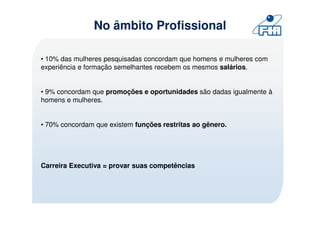No âmbito Profissional

• 10% das mulheres pesquisadas concordam que homens e mulheres com
experiência e formação semelhantes recebem os mesmos salários.


• 9% concordam que promoções e oportunidades são dadas igualmente à
homens e mulheres.


• 70% concordam que existem funções restritas ao gênero.




Carreira Executiva = provar suas competências
 