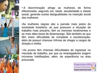 • A discriminação atinge as mulheres de forma
diferenciada, segundo cor, idade, escolaridade e classe
social, gerando outras desigualdades na inserção social
das mulheres:
•As mulheres negras são a parcela mais pobre da
sociedade brasileira, as que possuem a situação de
trabalho mais precária, têm os menores rendimentos e
as mais altas taxas de desemprego. São também as que
têm maior dificuldade de completar a escolarização,
além de possuir chances ínfimas de chegar a cargos de
direção e chefia.
• As jovens têm imensas dificuldades de ingressar no
mercado de trabalho, por que os empregadores exigem
inúmeras habilitações, além, de experiência na área
procurada
 