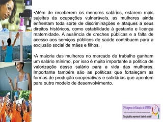 •Além de receberem os menores salários, estarem mais
sujeitas às ocupações vulneráveis, as mulheres ainda
enfrentam toda sorte de discriminações e ataques a seus
direitos históricos, como estabilidade à gestante e licença
maternidade. A ausência de creches públicas e a falta de
acesso aos serviços públicos de saúde contribuem para a
exclusão social de mães e filhos.
•A maioria das mulheres no mercado de trabalho ganham
um salário mínimo, por isso é muito importante a política de
valorização desse salário para a vida das mulheres.
Importante também são as políticas que fortaleçam as
formas de produção cooperativas e solidárias que apontem
para outro modelo de desenvolvimento.
 