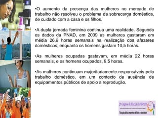 •O aumento da presença das mulheres no mercado de
trabalho não resolveu o problema da sobrecarga doméstica,
de cuidado com a casa e os filhos.
•A dupla jornada feminina continua uma realidade. Segundo
os dados da PNAD, em 2009 as mulheres gastaram em
média 26,6 horas semanais na realização dos afazeres
domésticos, enquanto os homens gastam 10,5 horas.
•As mulheres ocupadas gastavam, em média 22 horas
semanais, e os homens ocupados, 9,5 horas.
•As mulheres continuam majoritariamente responsáveis pelo
trabalho doméstico, em um contexto de ausência de
equipamentos públicos de apoio a reprodução.
 