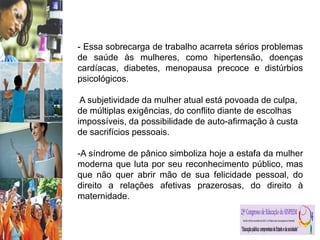 - Essa sobrecarga de trabalho acarreta sérios problemas
de saúde às mulheres, como hipertensão, doenças
cardíacas, diabetes, menopausa precoce e distúrbios
psicológicos.
A subjetividade da mulher atual está povoada de culpa,
de múltiplas exigências, do conflito diante de escolhas
impossíveis, da possibilidade de auto-afirmação à custa
de sacrifícios pessoais.
-A síndrome de pânico simboliza hoje a estafa da mulher
moderna que luta por seu reconhecimento público, mas
que não quer abrir mão de sua felicidade pessoal, do
direito a relações afetivas prazerosas, do direito à
maternidade.
 