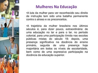 Mulheres Na Educação
•A luta da mulher para ver reconhecido seu direito
de instrução tem sido uma batalha permanente
contra o atraso e os preconceitos.
•A trajetória da mulher brasileira nos últimos
séculos é, para dizer pouco, extraordinária: de
uma educação no lar e para o lar, no período
colonial, para uma participação tímida nas escolas
públicas mistas do século 19; depois, uma
presença significativa na docência do ensino
primário, seguida de uma presença hoje
majoritária em todos os níveis de escolaridade,
bem como de uma expressiva participação na
docência da educação superior.
 
