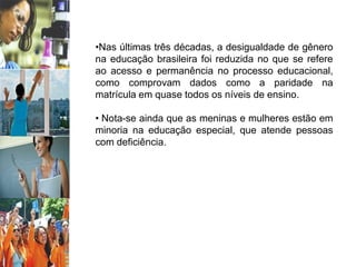 •Nas últimas três décadas, a desigualdade de gênero
na educação brasileira foi reduzida no que se refere
ao acesso e permanência no processo educacional,
como comprovam dados como a paridade na
matrícula em quase todos os níveis de ensino.
• Nota-se ainda que as meninas e mulheres estão em
minoria na educação especial, que atende pessoas
com deficiência.
 